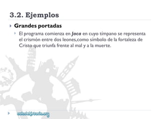 3.2.Ejemplos 
 
Grandesportadas 
 
ElprogramacomienzaenJacaencuyotímpanoserepresenta 
elcrismónentredosleones,comosímbolodelafortalezade 
Cristoquetriunfafrentealmalyalamuerte.  