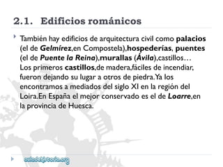 2.1.Edificiosrománicos 
 
Tambiénhayedificiosdearquitecturacivilcomopalacios 
(eldeGelmírez,enCompostela),hospederías,puentes 
(eldePuentelaReina),murallas(Ávila),castillos… 
Losprimeroscastillos,demadera,fácilesdeincendiar, 
fuerondejandosulugaraotrosdepiedra.Yalos 
encontramosamediadosdelsigloXIenlaregióndel 
Loira.EnEspañaelmejorconservadoeseldeLoarre,en 
laprovinciadeHuesca.  