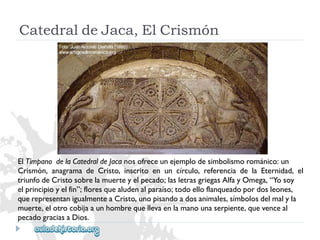 CatedraldeJaca,ElCrismón 
ElTímpanodelaCatedraldeJacanosofreceunejemplodesimbolismorománico:un 
Crismón,anagramadeCristo,inscritoenuncírculo,referenciadelaEternidad,el 
triunfodeCristosobrelamuerteyelpecado;lasletrasgriegasAlfayOmega,“Yosoy 
elprincipioyelfin”;floresquealudenalparaíso;todoelloflanqueadopordosleones, 
querepresentanigualmenteaCristo,unopisandoadosanimales,símbolosdelmalyla 
muerte,elotrocobijaaunhombrequellevaenlamanounaserpiente,quevenceal 
pecadograciasaDios.  