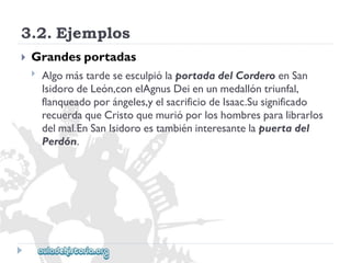 3.2.Ejemplos 
 
Grandesportadas 
 
AlgomástardeseesculpiólaportadadelCorderoenSan 
IsidorodeLeón,conelAgnusDeienunmedallóntriunfal, 
flanqueadoporángeles,yelsacrificiodeIsaac.Susignificado 
recuerdaqueCristoquemurióporloshombresparalibrarlos 
delmal.EnSanIsidoroestambiéninteresantelapuertadel 
Perdón.  