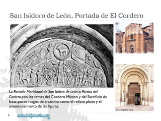 LaPortadaMeridionaldeSanIsidorodeLeónoPórticodel 
Cordero,conlostemasdelCorderoMísticoydelSacrificiode 
Isaac,poseerasgosdearcaísmocomoelrelieveplanoyel 
amontonamientodelasfiguras. 
SanIsidorodeLeón,PortadadeElCordero  