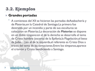 3.2.Ejemplos 
 
Grandesportadas 
 
AcomienzosdelXIIsehicieronlasportadasdeAzabacheríay 
dePlaterías,enlaCatedraldeSantiago.Laprimerafue 
destruidaporunincendioypartedesusesculturasse 
colocaronenPlaterías.LadecoracióndePlateríassedispone 
enundobletímpano:eneldeladerechasedesarrollaeltema 
deCristohombre(escenasdelaEpifanía,laFlagelación,elbeso 
deJudas…);eneldelaizquierda,elreferenteesCristoDiosa 
travésdeltemadelastentaciones.Entrelostímpanos,aparece 
elcrismónyCristobendiciendoaSantiago.  