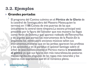 3.2.Ejemplos 
 
Grandesportadas 
 
ElprogramadelCaminoculminaenelPórticodelaGloriade 
lacatedraldeSantiago,obradelMaestroMateo,quienlo 
terminóen1188.Constadetrespuertasdelasque 
únicamentelacentraltienetímpano.Laescenaprincipalestá 
presididaporlafiguradelSalvadorquenosmuestralasllagas 
comoVaróndeDolores,yqueaparecerodeadodelTetramorfos 
ydeángelesqueportanlosinstrumentosdelaPasión.Enla 
arquivoltalosveinticuatroancianosmúsicostañensus 
instrumentos,mientrasqueenlasjambasaparecenlosprofetas 
ylosapóstoles,yenelparteluzelapóstolSantiagosobreel 
árboldeJesé.EstilísticamenteelPórticomarcalatransición 
algóticoyaquesusfigurassonmásnaturalistas,lasposturas 
menosrígidas,losplegadosdelasropasmásnaturalesylos 
rostrosmásexpresivosqueenelrománicopleno.  