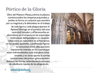 PórticodelaGloria 
ObradelMaestroMateo,culminalaplástica 
románica:sobrelostímpanos,arquivoltasy 
jambasseformaunconjuntoqueasombra 
porsumagnitudyladelicadezaeneltrabajo 
decadafiguraycadapliegue;apareceel 
ApóstolSantiagoenelparteluzdelarco 
central;elSalvadoryelTetramorfosen 
altorrelieveeneltímpano;enlasarquivoltas 
losAncianosdelApocalipsisensituación 
radial,comoescostumbreenelRománico; 
enlasjambasapóstolesyprofetas;lasfiguras 
secomunicanentreellas,aparecen 
expresionesintensasenlosrostros,que 
estánindividualizados,unosenérgicos,otros 
amablesyenotrosapuntalasonrisa 
característicadelprimergótico;también 
destacanlasformasredondeadas,lavariedad 
decabellos,lariquezadelospliegues,etc.  