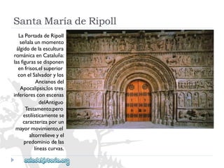 SantaMaríadeRipoll 
LaPortadadeRipoll 
señalaunmomento 
álgidodelaescultura 
románicaenCataluña: 
lasfigurassedisponen 
enfrisos,elsuperior 
conelSalvadorylos 
Ancianosdel 
Apocalipsis;lostres 
inferioresconescenas 
delAntiguo 
Testamento;pero 
estilísticamentese 
caracterizaporun 
mayormovimiento,el 
altorrelieveyel 
predominiodelas 
líneascurvas.  