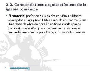 2.2.Característicasarquitectónicasdela 
iglesiarománica 
 
Elmaterialpreferidoeslapiedra,ensillaresisódomos, 
aparejadosasogaytizón.Habíacuadrillasdecanterosque 
itinerabandeobraenobra.Enedificiosruralespuede 
construirseconsillarejoomampostería.Lamaderase 
empleabaúnicamenteparalostejadossobrelasbóvedas.  