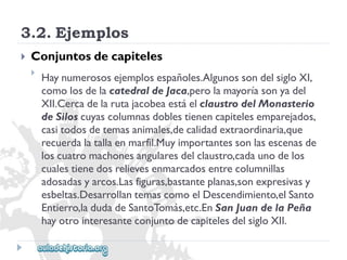 3.2.Ejemplos 
 
Conjuntosdecapiteles 
 
Haynumerososejemplosespañoles.AlgunossondelsigloXI, 
comolosdelacatedraldeJaca,perolamayoríasonyadel 
XII.CercadelarutajacobeaestáelclaustrodelMonasterio 
deSiloscuyascolumnasdoblestienencapitelesemparejados, 
casitodosdetemasanimales,decalidadextraordinaria,que 
recuerdalatallaenmarfil.Muyimportantessonlasescenasde 
loscuatromachonesangularesdelclaustro,cadaunodelos 
cualestienedosrelievesenmarcadosentrecolumnillas 
adosadasyarcos.Lasfiguras,bastanteplanas,sonexpresivasy 
esbeltas.DesarrollantemascomoelDescendimiento,elSanto 
Entierro,ladudadeSantoTomás,etc.EnSanJuandelaPeña 
hayotrointeresanteconjuntodecapitelesdelsigloXII.  