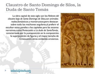 ClaustrodeSantoDomingodeSilos,la 
DudadeSantoTomás 
LaobracapitaldeestesiglosonlosRelievesdel 
claustrobajodeSantoDomingodeSilos,conanimales 
reales,fantásticosymonstruosos;perodestacan 
sobretodolosmachonesangulares,alpreferirel 
escultorestospanelesaloscapitelesparalasescenas 
narrativas,comoPentecostésoLadudadeSantoTomás, 
caracterizadaporlayuxtaposiciónenlacomposición, 
lasuperposicióndefigurasyelmayortamañode 
Cristo,entreotrosevidentesarcaísmos.  