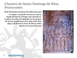ClaustrodeSantoDomingodeSilos, 
Pentecostés 
EldePentecostésintroducefinasdiferenciaspara 
norepetirycansar.Enelcentrosesitúala 
bajadadelEspíritu.LaVirgenestácolocadaen 
unplanomásalto,ylosapóstolesendosgrupos 
deseis.Lasondulacionesdelanubeestánhacia 
abajoydeélbrotalamanodeDios,sudedo 
apuntaenlamismadirección.  