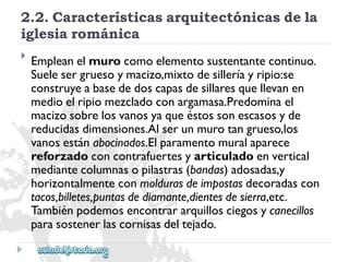 2.2.Característicasarquitectónicasdela 
iglesiarománica 
 
Empleanelmurocomoelementosustentantecontinuo. 
Suelesergruesoymacizo,mixtodesilleríayripio:se 
construyeabasededoscapasdesillaresquellevanen 
medioelripiomezcladoconargamasa.Predominael 
macizosobrelosvanosyaqueéstossonescasosyde 
reducidasdimensiones.Alserunmurotangrueso,los 
vanosestánabocinados.Elparamentomuralaparece 
reforzadoconcontrafuertesyarticuladoenvertical 
mediantecolumnasopilastras(bandas)adosadas,y 
horizontalmenteconmoldurasdeimpostasdecoradascon 
tacos,billetes,puntasdediamante,dientesdesierra,etc. 
Tambiénpodemosencontrararquillosciegosycanecillos 
parasostenerlascornisasdeltejado.  