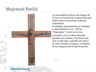 MajestadBatlló 
Lanecesidaddecolocarunaimagende 
Cristoenelrecintodelaiglesiahizoque 
temascomolacrucifixióncobraran 
importancia. 
EnEspaña,especialmenteenCataluña, 
sedesarrollaronenels.XIIlas 
“Majestades”:Cristoenlacruz, 
coronadooconlacabezadesnuda, 
peinadoconcrenchayconbuclesque 
caenacadalado,vistiendounatúnica 
decorteoriental,aimagenysemejanza 
delasimágenesdelorientebizantino.  