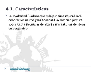 4.1.Características 
 
Lamodalidadfundamentaleslapinturamural,para 
decorarlosmurosylasbóvedas.Haytambiénpintura 
sobretabla(frontalesdealtar)yminiaturasdelibros 
enpergamino.  
