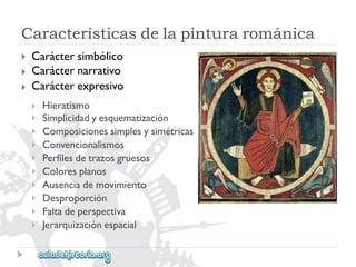 Característicasdelapinturarománica 
 
 
 
Caráctersimbólico 
Carácternarrativo 
Carácterexpresivo 
 
 
 
 
 
 
 
 
 
 
Hieratismo 
Simplicidadyesquematización 
Composicionessimplesysimétricas 
Convencionalismos 
Perfilesdetrazosgruesos 
Coloresplanos 
Ausenciademovimiento 
Desproporción 
Faltadeperspectiva 
Jerarquizaciónespacial  
