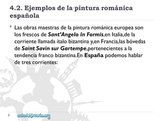 4.2.Ejemplosdelapinturarománica 
española 
 
Lasobrasmaestrasdelapinturarománicaeuropeason 
losfrescosdeSant’AngeloInFormis,enItalia,dela 
corrientellamadaítalobizantinay,enFrancia,lasbóvedas 
deSaintSavinsurGartempe,pertenecientesala 
tendenciafrancobizantina.EnEspañapodemoshablar 
detrescorrientes:  
