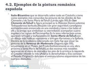 4.2.Ejemplosdelapinturarománica 
española 
 
Italo-BizantinaquesedesarrollasobretodoenCataluñaytiene 
comoejemplosmásconocidoslaspinturasdelosábsidesdeSan 
ClementeydeSantaMaríadeTahull(Lérida,sigloXII).EnSan 
ClementedeTahulllafiguraprincipaleslaMaiestasDomini,solemne 
Todopoderosobarbudo,dibujadocongranseguridadyprodigiosa 
estilización;estáenmarcadoenunamandorlaytienealosladosel 
alfaylaomegaquesimbolizansueternidad;leacompañancuatro 
ángelesylossignosdelTetramorfos.Enlazonainferior,bajoarcos, 
aparecenlaVirgenylosApóstoles.EnSantaMaríadeTahull,con 
undibujomásrudo,serepresentaalaVirgenKyriotissaylaEpifanía. 
DentrodelatendenciarelacionadaconItaliahayquesituarlas 
pinturasdelaVeracruzdeMaderuelo(Segovia,sigloXII), 
actualmenteenelMuseodelPrado.Estilísticamenteesunaobra 
próximaaSantaMaríadeTahull.Lasdosescenasmásnotables 
aparecenenelmurodeentrada,alospiesdelaermita:alaizquierda 
elCreadorinfundelavidaaAdán;aladerechaAdányEvacometen 
elPecadoOriginal.Esdeliciosoelantinaturalismoesquemáticodelos 
cuerposdesnudos.  