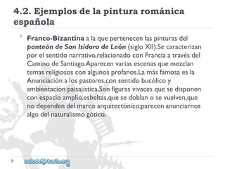 4.2.Ejemplosdelapinturarománica 
española 
 
Franco-Bizantinaalaquepertenecenlaspinturasdel 
panteóndeSanIsidorodeLeón(sigloXII).Secaracterizan 
porelsentidonarrativo,relacionadoconFranciaatravésdel 
CaminodeSantiago.Aparecenvariasescenasquemezclan 
temasreligiososconalgunosprofanos.Lamásfamosaesla 
Anunciaciónalospastores,consentidobucólicoy 
ambientaciónpaisajística.Sonfigurasvivacesquesedisponen 
conespacioamplio,esbeltas,quesedoblanosevuelven,que 
nodependendelmarcoarquitectónico;parecenanunciarnos 
algodelnaturalismogótico.  