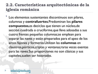 2.2.Característicasarquitectónicasdela 
iglesiarománica 
 
Loselementossustentantesdiscontinuossonpilares, 
columnasycontrafuertes.Predominanlospilares 
compuestos,esdecir,losquetienenunnúcleo,de 
seccióncuadradaocruciforme,quellevaadosadasasus 
cuatrofrentespequeñascolumnas;seempleanpara 
separarlasnavesyestánpreparadosparaelapeodelos 
arcosfajonesyformeros.Utilizanlascolumnasen 
claustros,pórticos,criptasyventanas;rarasvecesexentas 
paralasnaves.Susproporcionesnosonclásicasysus 
capiteles,suelenserhistoriados.  