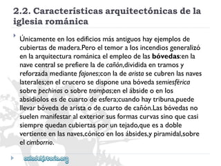 2.2.Característicasarquitectónicasdela 
iglesiarománica 
 
Únicamenteenlosedificiosmásantiguoshayejemplosde 
cubiertasdemadera.Peroeltemoralosincendiosgeneralizó 
enlaarquitecturarománicaelempleodelasbóvedas:enla 
navecentralseprefiereladecañón,divididaentramosy 
reforzadamediantefajones;conladearistasecubrenlasnaves 
laterales;enelcrucerosedisponeunabóvedasemiesférica 
sobrepechinasosobretrompas;enelábsideoenlos 
absidiolosesdecuartodeesfera;cuandohaytribuna,puede 
llevarbóvedadearistaodecuartodecañón.Lasbóvedasno 
suelenmanifestaralexteriorsusformascurvassinoquecasi 
siemprequedancubiertasporuntejado,queesadoble 
vertienteenlasnaves,cónicoenlosábsides,ypiramidal,sobre 
elcimborrio.  