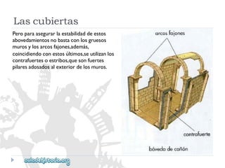 Lascubiertas 
Peroparaasegurarlaestabilidaddeestos 
abovedamientosnobastaconlosgruesos 
murosylosarcosfajones,además, 
coincidiendoconestosúltimos,seutilizanlos 
contrafuertesoestribos,quesonfuertes 
pilaresadosadosalexteriordelosmuros.  