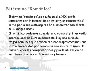 Eltérmino“Románico” 
 
 
Eltérmino“románico”,seacuñaenels.XIXporla 
semejanzaconlaformacióndelaslenguasromances,así 
comoporlasupuestaaspiraciónaempalmarconelarte 
delaantiguaRoma. 
Elrománicopodemosconsiderarlocomoelprimerestilo 
internacionalenEuropaoccidental.Hayunaseriede 
rasgoscomunesquedefinenelestilo,rasgoscomunesque 
sevenfavorecidosporcompartirunamismareligión–la 
cristiana-,porlasperegrinacionesyporlautilizaciónde 
unmismorepertoriodetécnicasyformas.  