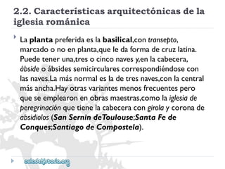 2.2.Característicasarquitectónicasdela 
iglesiarománica 
 
Laplantapreferidaeslabasilical,contransepto, 
marcadoonoenplanta,queledaformadecruzlatina. 
Puedeteneruna,tresocinconavesy,enlacabecera, 
ábsideoábsidessemicircularescorrespondiéndosecon 
lasnaves.Lamásnormalesladetresnaves,conlacentral 
másancha.Hayotrasvariantesmenosfrecuentespero 
queseemplearonenobrasmaestras,comolaiglesiade 
peregrinaciónquetienelacabeceracongirolaycoronade 
absidiolos(SanSernindeToulouse;SantaFede 
Conques;SantiagodeCompostela).  
