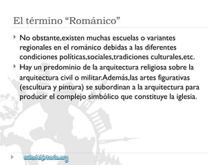 Eltérmino“Románico” 
 
 
Noobstante,existenmuchasescuelasovariantes 
regionalesenelrománicodebidasalasdiferentes 
condicionespolíticas,sociales,tradicionesculturales,etc. 
Hayunpredominiodelaarquitecturareligiosasobrela 
arquitecturacivilomilitar.Además,lasartesfigurativas 
(esculturaypintura)sesubordinanalaarquitecturapara 
producirelcomplejosimbólicoqueconstituyelaiglesia.  