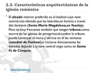 2.2.Característicasarquitectónicasdela 
iglesiarománica 
 
Elalzadointeriorpreferidoeselbasilicalcuyanave 
central,máselevadaquelaslaterales,seiluminaatravés 
delclaristorio(SantaMaríaMagdalena,enVezelay). 
Peroesmuyfrecuentetambiénquetengantribuna,como 
ocurreenlasiglesiasdeperegrinación;sobrelatribuna 
puedecontinuarelmuroyabrirseenéllasventanas 
(catedraldeDurham),oiniciarsedirectamentelas 
bóvedasdejandoalanavecentralciegacomoenSanta 
FedeConques.  