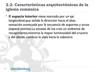 2.2.Característicasarquitectónicasdela 
iglesiarománica 
 
Elespaciointeriorvienemarcadoporuneje 
longitudinal,queseñalaladirecciónhaciaelaltar, 
sensaciónacentuadaporlasecuenciadesoportesyarcos 
(espaciocamino).Laescasezdeluzcreaunambientede 
recogimiento,mientraslamayorluminosidaddelcrucero 
ydelábsideconducelavistahacialacabecera.  
