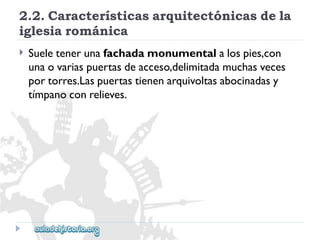 2.2.Característicasarquitectónicasdela 
iglesiarománica 
 
Sueletenerunafachadamonumentalalospies,con 
unaovariaspuertasdeacceso,delimitadamuchasveces 
portorres.Laspuertastienenarquivoltasabocinadasy 
tímpanoconrelieves.  