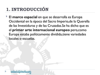 1.INTRODUCCIÓN 
 
ElmarcoespacialenquesedesarrollaesEuropa 
OccidentalenlaépocadelSacroImperio,delaQuerella 
delasInvestidurasydelasCruzadas.Sehadichoquees 
elprimerarteinternacionaleuropeopero,como 
Europaestabapolíticamentedividida,tienevariedades 
localesoescuelas.  