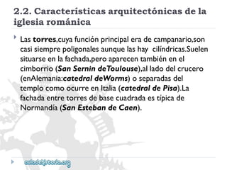 2.2.Característicasarquitectónicasdela 
iglesiarománica 
 
Lastorres,cuyafunciónprincipaleradecampanario,son 
casisiemprepoligonalesaunquelashaycilíndricas.Suelen 
situarseenlafachada,peroaparecentambiénenel 
cimborrio(SanSernindeToulouse),alladodelcrucero 
(enAlemania:catedraldeWorms)oseparadasdel 
templocomoocurreenItalia(catedraldePisa).La 
fachadaentretorresdebasecuadradaestípicade 
Normandía(SanEstebandeCaen).  