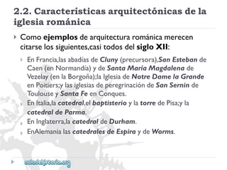 2.2.Característicasarquitectónicasdela 
iglesiarománica 
 
Comoejemplosdearquitecturarománicamerecen 
citarselossiguientes,casitodosdelsigloXII: 
 
 
 
 
EnFrancia,lasabadíasdeCluny(precursora),SanEstebande 
Caen(enNormandía)ydeSantaMaríaMagdalenade 
Vezelay(enlaBorgoña);laIglesiadeNotreDamelaGrande 
enPoitiers;ylasiglesiasdeperegrinacióndeSanSerninde 
ToulouseySantaFeenConques. 
EnItalia,lacatedral,elbaptisterioylatorredePisa;yla 
catedraldeParma. 
EnInglaterra,lacatedraldeDurham. 
EnAlemanialascatedralesdeEspiraydeWorms.  