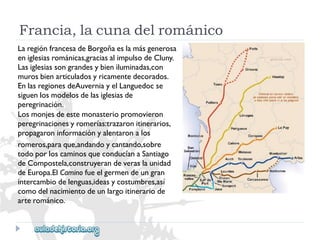 Francia,lacunadelrománico 
LaregiónfrancesadeBorgoñaeslamásgenerosa 
eniglesiasrománicas,graciasalimpulsodeCluny. 
Lasiglesiassongrandesybieniluminadas,con 
murosbienarticuladosyricamentedecorados. 
EnlasregionesdeAuverniayelLanguedocse 
siguenlosmodelosdelasiglesiasde 
peregrinación. 
Losmonjesdeestemonasteriopromovieron 
peregrinacionesyromerías:trazaronitinerarios, 
propagaroninformaciónyalentaronalos 
romeros,paraque,andandoycantando,sobre 
todoporloscaminosqueconducíanaSantiago 
deCompostela,construyerandeveraslaunidad 
deEuropa.ElCaminofueelgermendeungran 
intercambiodelenguas,ideasycostumbres,así 
comodelnacimientodeunlargoitinerariode 
arterománico.  