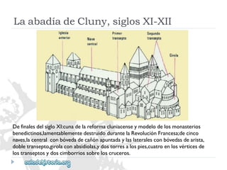 DefinalesdelsigloXI:cunadelareformacluniacenseymodelodelosmonasterios 
benedictinos,lamentablementedestruidodurantelaRevoluciónFrancesa;decinco 
naves,lacentralconbóvedadecañónapuntadaylaslateralesconbóvedasdearista, 
dobletransepto,girolaconabsidiolas,ydostorresalospies,cuatroenlosvérticesde 
lostranseptosydoscimborriossobreloscruceros. 
LaabadíadeCluny,siglosXI-XII  