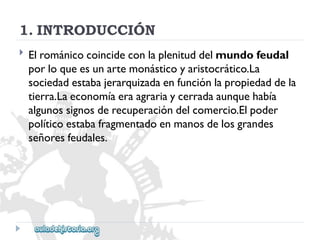 1.INTRODUCCIÓN 
 
Elrománicocoincideconlaplenituddelmundofeudal 
porloqueesunartemonásticoyaristocrático.La 
sociedadestabajerarquizadaenfunciónlapropiedaddela 
tierra.Laeconomíaeraagrariaycerradaaunquehabía 
algunossignosderecuperacióndelcomercio.Elpoder 
políticoestabafragmentadoenmanosdelosgrandes 
señoresfeudales.  