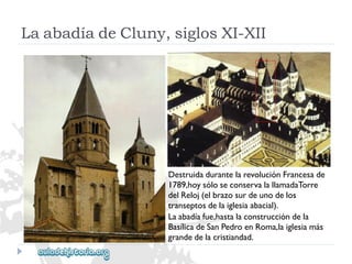 LaabadíadeCluny,siglosXI-XII 
DestruidadurantelarevoluciónFrancesade 
1789,hoysóloseconservalallamadaTorre 
delReloj(elbrazosurdeunodelos 
transeptosdelaiglesiaabacial). 
Laabadíafue,hastalaconstruccióndela 
BasílicadeSanPedroenRoma,laiglesiamás 
grandedelacristiandad.  
