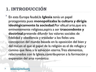 1.INTRODUCCIÓN 
 
EnestaEuropafeudal,laIglesiateníaunpapel 
protagonistapuesmonopolizabalaculturaydirigía 
ideológicamentelasociedad.Porello,elarte,queera 
eminentementereligioso,aspiraasertrascendentey 
doctrinal;pretendedifundirlosvaloressocialesde 
fidelidadyobedienciaytrasladaralosfielesuna 
concepcióndelmundobasadaenlaoposicióndelbieny 
delmal,enelqueelpapeldelareligióneselderefugioy 
caminoquellevaalasalvacióneterna.Treselementos, 
relacionadosconlaIglesia,contribuyeronalaformacióny 
expansióndelarterománico:  