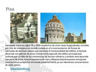LevantadoentrelossiglosXIyXII:lacatedralesdecinconaveslongitudinalescortadas 
portresdetransepto,conbóvedaovaladaenelcrucero,exteriordefranjasde 
mármolesdedistintoscoloresqueremarcanlahorizontalidaddeledificio,lafachada 
decoradacongaleríasdearcosvivos;latorre,separadadeledificioprincipal,está 
inclinadaporunfallodeloscimientos,esdeseccióncilíndricaytambiénestádecorada 
conpisosdearcosvivos;elbaptisterio,declarainfluenciabizantina,poseesemejantes 
características,aunquefueterminadaposteriormenteyaconelementoscaracterísticos 
deestilogótico. 
Pisa  