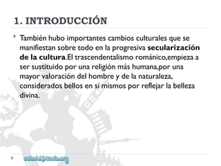 1.INTRODUCCIÓN 
 
Tambiénhuboimportantescambiosculturalesquese 
manifiestansobretodoenlaprogresivasecularización 
delacultura.Eltrascendentalismorománico,empiezaa 
sersustituidoporunareligiónmáshumana,poruna 
mayorvaloracióndelhombreydelanaturaleza, 
consideradosbellosensímismosporreflejarlabelleza 
divina.  