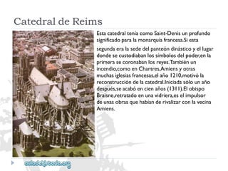 CatedraldeReims 
EstacatedralteníacomoSaint-Denisunprofundo 
significadoparalamonarquíafrancesa.Siesta 
segundaeralasededelpanteóndinásticoyellugar 
dondesecustodiabanlossímbolosdelpoder,enla 
primerasecoronabanlosreyes.Tambiénun 
incendio,comoenChartres,Amiensyotras 
muchasiglesiasfrancesas,elaño1210,motivóla 
reconstruccióndelacatedral.Iniciadasólounaño 
después,seacabóencienaños(1311).Elobispo 
Braisne,retratadoenunavidriera,eselimpulsor 
deunasobrasquehabíanderivalizarconlavecina 
Amiens.  