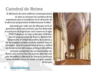 CatedraldeReims 
Adiferenciadeotrosedificioscontemporáneos, 
enésteseconocenlosnombresdelos 
arquitectosquesesucedieronenladirecciónde 
laobra.Losproporcionóellaberinto,conlalabor 
ejecutadaporcadaunodeellos,queornóel 
pavimentodelanavecentralyquefuedestruido 
alsustituirseeloriginalporotronuevoenelsiglo 
XVIII.Trabajaronenesteorden:Jeand’Orbais, 
JeanleLoup,GaucherdeReimsyBernardde 
Soissons.Asíd’Orbaisfueartíficedelaplantay 
delostrabajosinicialesenelalaorientalhastael 
transepto,JeanleLoupterminóelcoroyedificó 
losfundamentosdelcuerpoprincipaldeledificio, 
elhastialoccidentalylastorres;Gaucherde 
Reimsintervinoenlastrespuertasabiertasalos 
piesdeledificioyBernarddeSoissonsconstruyó 
variasbóvedas(cincoentotal)yelgranrosetón 
delospies.  
