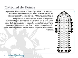 CatedraldeReims 
LaplantadeReimsmuestra,comorasgomássobresaliente,la 
hipertrofiadelacabecera,unadelasparticularidadesde 
algunasiglesiasfrancesasdelsigloXIII,aunqueaquíllegaa 
ocuparlamitadjustadetodoeledificio;sejustifica 
parcialmenteporlanecesidaddeubicarenellaelcoro.Enel 
restodelaconstrucciónsesiguenlaspautashabituales.Tiene 
tresnaves,transeptotambiéndetresnavesy,ensualzado,el 
murointeriorpresentalostresnivelescanónicos:arco,triforio 
yventana.  