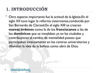 1.INTRODUCCIÓN 
 
OtroaspectoimportantefuelaactituddelaIglesia.Enel 
sigloXIItuvolugarlareformacisterciense,conducidapor 
SanBernardodeClaraval.EnelsigloXIIIsecrearon 
nuevasórdenescomoladelosfranciscanosolasde 
losdominicosqueseinstalabanyaenlasciudadesy 
contribuyeronalcambiodementalidadpuestoque 
participabanintensamenteenloscentrosuniversitariosy 
difundíanlaideadelabellezacomoobradeDios.  