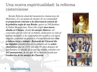 SiendoRobertoabaddelmonasteriocluniacensede 
Molesmes,élyungrupodemonjesdesucomunidad 
sepropusieronretornaralaobservanciaestrictade 
laprimitivaregladesanBenito,quienen540fundara 
laOrdenBenedictina.Paraelloerigióunanueva 
abadíaenCîteaux,dondelosmonjesblancos,así 
conocidosporelcolordesuhábito,dedicaronsuvidaal 
trabajomanualyalacontemplaciónascéticaconigual 
empeño,poniendoenprácticaellemabenedictinoOra 
etlabora(rezaytrabaja).BernardodeClaravaldio 
unimpulsoconsiderablealcrecimientodelaorden 
cisterciensequeen1153,tansólo38añosdespuésde 
quefundaselaabadíadelaquefuetitular,contabacon 
343monasterios,delosque68sehabíancreadopor 
irradiacióndelosmonjesdeClaraval. 
Unanuevaespiritualidad:lareforma 
cisterciense  