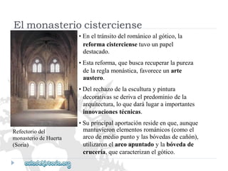 Refectoriodel 
monasteriodeHuerta 
(Soria) 
mantuvieronelementosrománicos(comoel 
arcodemediopuntoylasbóvedasdecañón), 
utilizaronelarcoapuntadoylabóvedade 
crucería,quecaracterizanelgótico. 
Elmonasteriocisterciense 
•Eneltránsitodelrománicoalgótico,la 
reformacisterciensetuvounpapel 
destacado. 
•Estareforma,quebuscarecuperarlapureza 
delareglamonástica,favoreceunarte 
austero. 
•Delrechazodelaesculturaypintura 
decorativassederivaelpredominiodela 
arquitectura,loquedarálugaraimportantes 
innovacionestécnicas. 
•Suprincipalaportaciónresideenque,aunque  