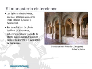 MonasteriodeVeruela(Zaragoza). 
SalaCapitular. 
•Lasiglesiascistercienses, 
además,albergandoscoros 
(parasepararapadresy 
hermanos). 
•Sustemplossondeplanta 
basilicaldetresnaves, 
cabecerarectilíneayábsidede 
plantacuadrangular,buscando 
lamáximapurezayelequilibrio 
delasformas. 
Elmonasteriocisterciense  