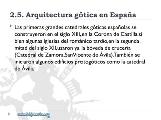 2.5.ArquitecturagóticaenEspaña 
 
Lasprimerasgrandescatedralesgóticasespañolasse 
construyeronenelsigloXIII,enlaCoronadeCastilla,si 
bienalgunasiglesiasdelrománicotardío,enlasegunda 
mitaddelsigloXII,usaronyalabóvedadecrucería 
(CatedraldeZamora,SanVicentedeÁvila).Tambiénse 
iniciaronalgunosedificiosprotogóticoscomolacatedral 
deÁvila.  