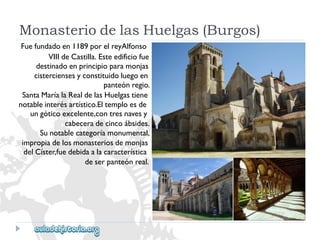 MonasteriodelasHuelgas(Burgos) 
Fuefundadoen1189porelreyAlfonso 
VIIIdeCastilla.Esteedificiofue 
destinadoenprincipioparamonjas 
cisterciensesyconstituidoluegoen 
panteónregio. 
SantaMaríalaRealdelasHuelgastiene 
notableinterésartístico.Eltemploesde 
ungóticoexcelente,contresnavesy 
cabeceradecincoábsides. 
Sunotablecategoríamonumental, 
impropiadelosmonasteriosdemonjas 
delCíster,fuedebidaalacaracterística 
deserpanteónreal.  