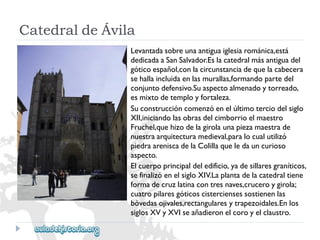 Levantadasobreunaantiguaiglesiarománica,está 
dedicadaaSanSalvador.Eslacatedralmásantiguadel 
góticoespañol,conlacircunstanciadequelacabecera 
sehallaincluidaenlasmurallas,formandopartedel 
conjuntodefensivo.Suaspectoalmenadoytorreado, 
esmixtodetemployfortaleza. 
Suconstruccióncomenzóenelúltimoterciodelsiglo 
XII,iniciandolasobrasdelcimborrioelmaestro 
Fruchel,quehizodelagirolaunapiezamaestrade 
nuestraarquitecturamedieval,paralocualutilizó 
piedraareniscadelaColillaqueledauncurioso 
aspecto. 
Elcuerpoprincipaldeledificio,yadesillaresgraníticos, 
sefinalizóenelsigloXIV.Laplantadelacatedraltiene 
formadecruzlatinacontresnaves,cruceroygirola; 
cuatropilaresgóticoscisterciensessostienenlas 
bóvedasojivales,rectangularesytrapezoidales.Enlos 
siglosXVyXVIseañadieronelcoroyelclaustro. 
CatedraldeÁvila  
