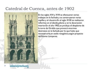 CatedraldeCuenca,antesde1902 
EnlossiglosXVIyXVIIseefectuaronvarios 
trabajosenlafachadayseconstruyeronvarias 
capillasyelclaustro.EnelsigloXVIIIserealizaron 
reformasenelábside,pilaresyenladecoración 
interior.Enelaño1902,seprodujoeldesplomede 
latorredeGiraldoqueprovocóenormes 
destrozosenlafachadaporloquehuboque 
reconstruirla,enestiloneogótico,segúnproyecto 
deVicenteLámperez.  